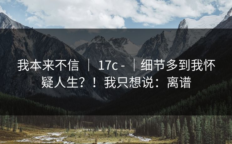 我本来不信 ｜ 17c - ｜细节多到我怀疑人生？！我只想说：离谱