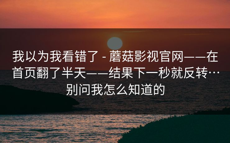 我以为我看错了 - 蘑菇影视官网——在首页翻了半天——结果下一秒就反转…别问我怎么知道的 我以为我看错了 - 蘑菇影视官网——在首页翻了半天——结果下一秒就反转…别问我怎么知道的