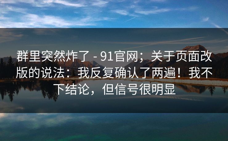 群里突然炸了 - 91官网；关于页面改版的说法：我反复确认了两遍！我不下结论，但信号很明显