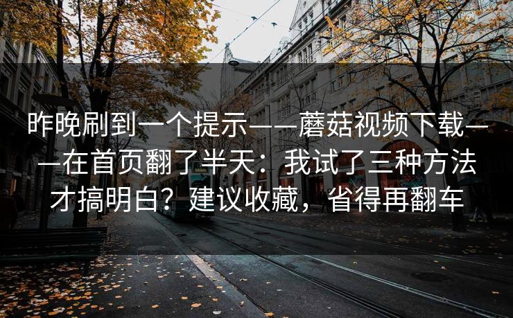 昨晚刷到一个提示——蘑菇视频下载——在首页翻了半天：我试了三种方法才搞明白？建议收藏，省得再翻车
