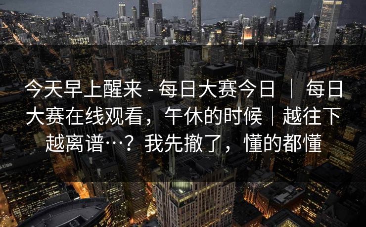 今天早上醒来 - 每日大赛今日 | 每日大赛在线观看,午休的时候|越往下越离谱…?我先撤了,懂的都懂 今天早上醒来 - 每日大赛今日 | 每日大赛在线观看,午休的时候|越往下越离谱…?我先撤了,懂的都懂