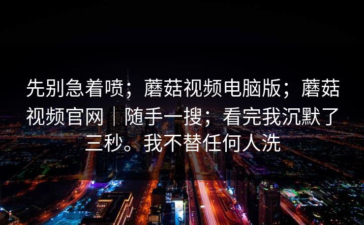 先别急着喷;蘑菇视频电脑版;蘑菇视频官网|随手一搜;看完我沉默了三秒。我不替任何人洗 先别急着喷;蘑菇视频电脑版;蘑菇视频官网|随手一搜;看完我沉默了三秒。我不替任何人洗