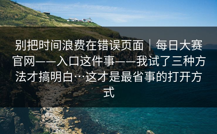 别把时间浪费在错误页面|每日大赛官网——入口这件事——我试了三种方法才搞明白…这才是最省事的打开方式 别把时间浪费在错误页面|每日大赛官网——入口这件事——我试了三种方法才搞明白…这才是最省事的打开方式