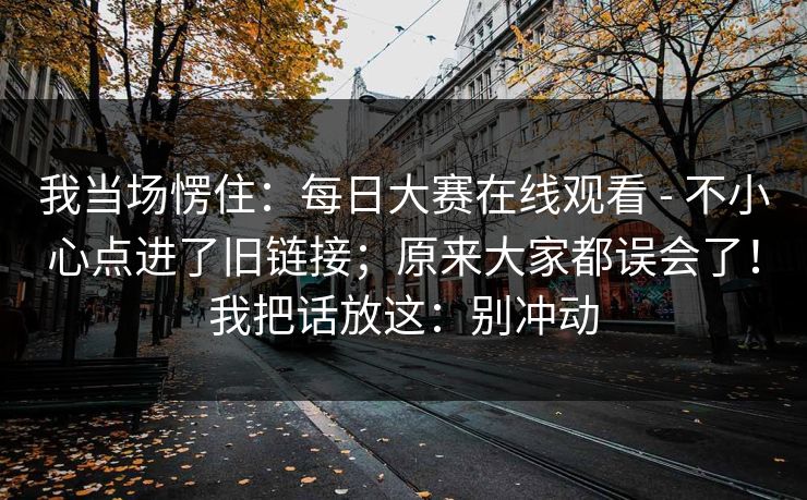 我当场愣住:每日大赛在线观看 - 不小心点进了旧链接;原来大家都误会了!我把话放这:别冲动 我当场愣住:每日大赛在线观看 - 不小心点进了旧链接;原来大家都误会了!我把话放这:别冲动