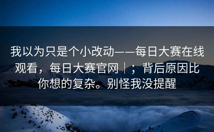 我以为只是个小改动——每日大赛在线观看，每日大赛官网｜；背后原因比你想的复杂。别怪我没提醒