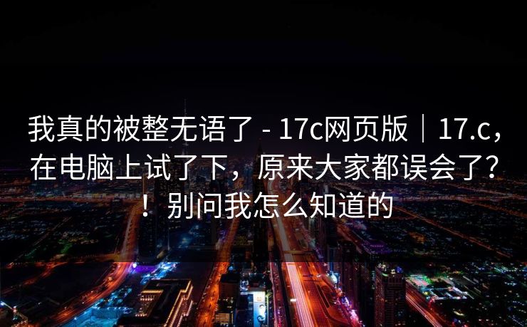 我真的被整无语了 - 17c网页版|17.c,在电脑上试了下,原来大家都误会了?!别问我怎么知道的 我真的被整无语了 - 17c网页版|17.c,在电脑上试了下,原来大家都误会了?!别问我怎么知道的
