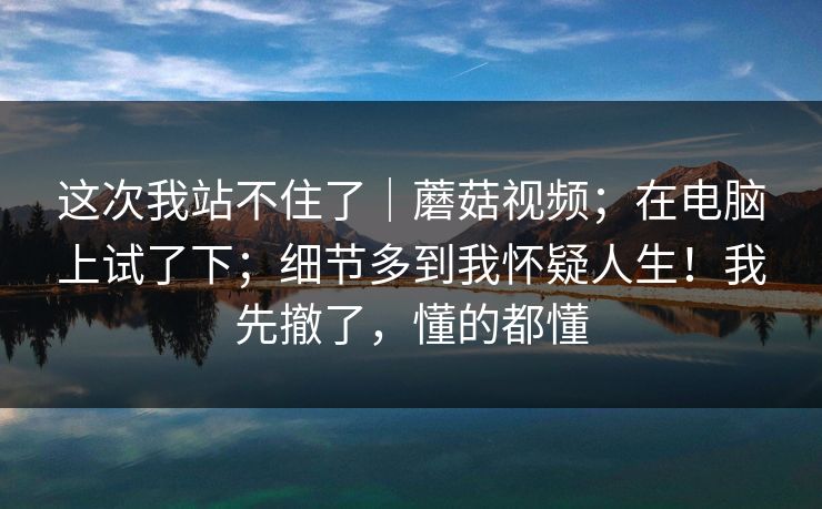 这次我站不住了｜蘑菇视频；在电脑上试了下；细节多到我怀疑人生！我先撤了，懂的都懂