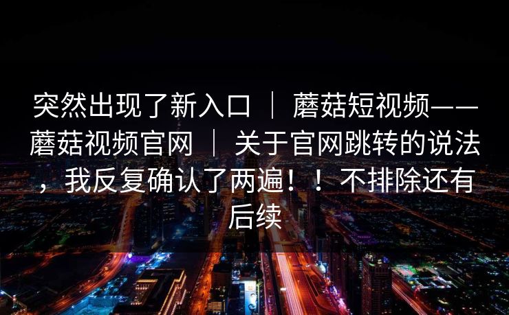 突然出现了新入口 ｜ 蘑菇短视频——蘑菇视频官网 ｜ 关于官网跳转的说法，我反复确认了两遍！！不排除还有后续