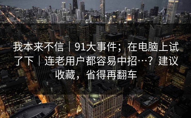 我本来不信|91大事件;在电脑上试了下|连老用户都容易中招…?建议收藏,省得再翻车 我本来不信|91大事件;在电脑上试了下|连老用户都容易中招…?建议收藏,省得再翻车