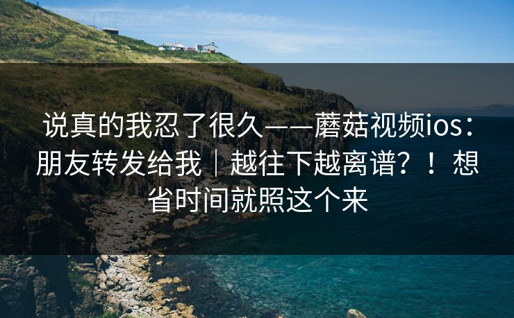 说真的我忍了很久——蘑菇视频ios：朋友转发给我｜越往下越离谱？！想省时间就照这个来