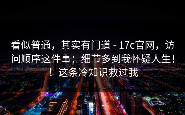 看似普通,其实有门道 - 17c官网,访问顺序这件事:细节多到我怀疑人生!!这条冷知识救过我 看似普通,其实有门道 - 17c官网,访问顺序这件事:细节多到我怀疑人生!!这条冷知识救过我