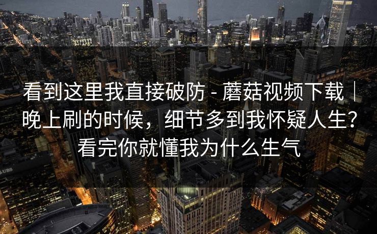 看到这里我直接破防 - 蘑菇视频下载|晚上刷的时候,细节多到我怀疑人生?看完你就懂我为什么生气 看到这里我直接破防 - 蘑菇视频下载|晚上刷的时候,细节多到我怀疑人生?看完你就懂我为什么生气