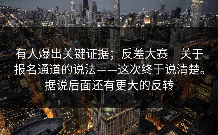 有人爆出关键证据；反差大赛｜关于报名通道的说法——这次终于说清楚。据说后面还有更大的反转