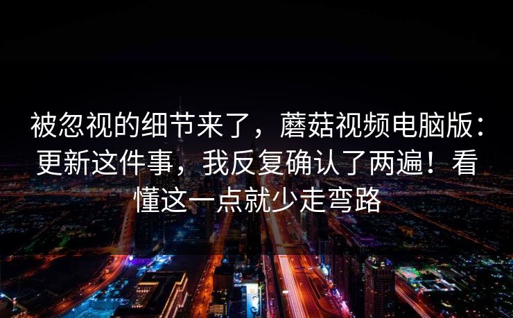 被忽视的细节来了，蘑菇视频电脑版：更新这件事，我反复确认了两遍！看懂这一点就少走弯路