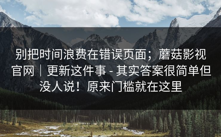 别把时间浪费在错误页面；蘑菇影视官网｜更新这件事 - 其实答案很简单但没人说！原来门槛就在这里