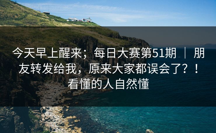 今天早上醒来；每日大赛第51期 ｜ 朋友转发给我，原来大家都误会了？！看懂的人自然懂