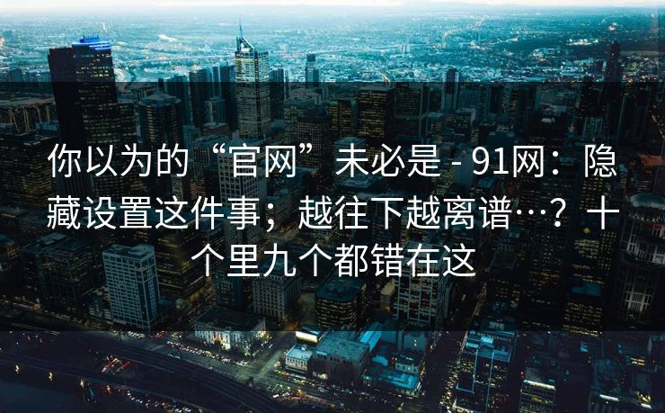 你以为的“官网”未必是 - 91网:隐藏设置这件事;越往下越离谱…?十个里九个都错在这 你以为的“官网”未必是 - 91网:隐藏设置这件事;越往下越离谱…?十个里九个都错在这