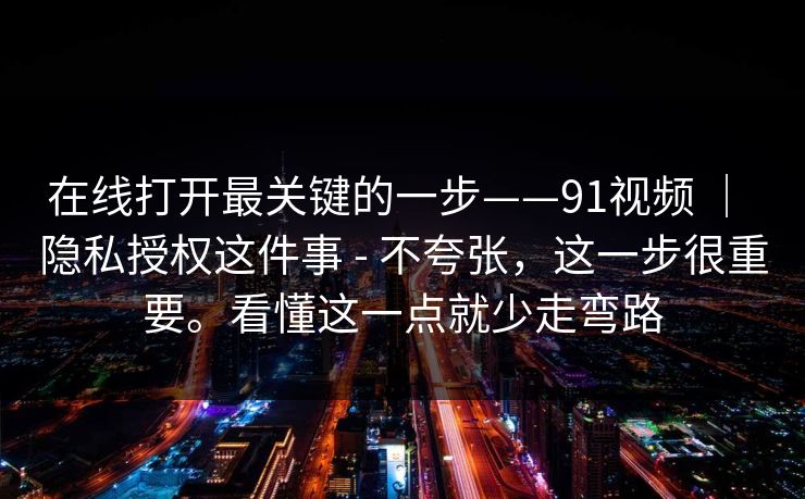 在线打开最关键的一步——91视频 | 隐私授权这件事 - 不夸张,这一步很重要。看懂这一点就少走弯路 在线打开最关键的一步——91视频 | 隐私授权这件事 - 不夸张,这一步很重要。看懂这一点就少走弯路