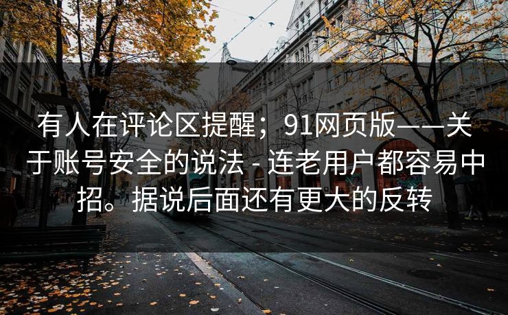 有人在评论区提醒;91网页版——关于账号安全的说法 - 连老用户都容易中招。据说后面还有更大的反转 有人在评论区提醒;91网页版——关于账号安全的说法 - 连老用户都容易中招。据说后面还有更大的反转