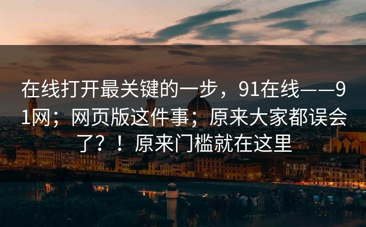 在线打开最关键的一步，91在线——91网；网页版这件事；原来大家都误会了？！原来门槛就在这里