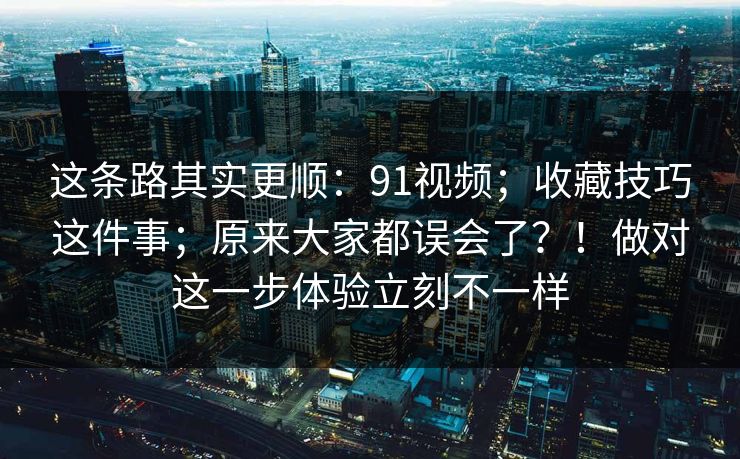 这条路其实更顺:91视频;收藏技巧这件事;原来大家都误会了?!做对这一步体验立刻不一样 这条路其实更顺:91视频;收藏技巧这件事;原来大家都误会了?!做对这一步体验立刻不一样