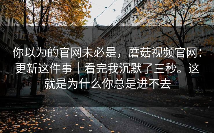 你以为的官网未必是,蘑菇视频官网:更新这件事|看完我沉默了三秒。这就是为什么你总是进不去 你以为的官网未必是,蘑菇视频官网:更新这件事|看完我沉默了三秒。这就是为什么你总是进不去