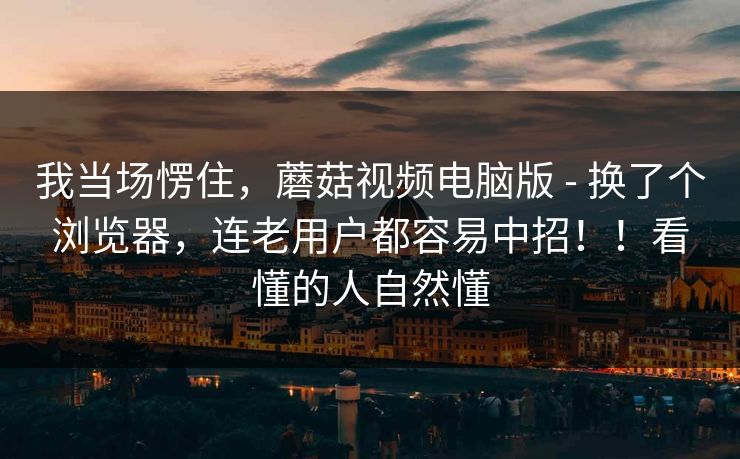 我当场愣住，蘑菇视频电脑版 - 换了个浏览器，连老用户都容易中招！！看懂的人自然懂