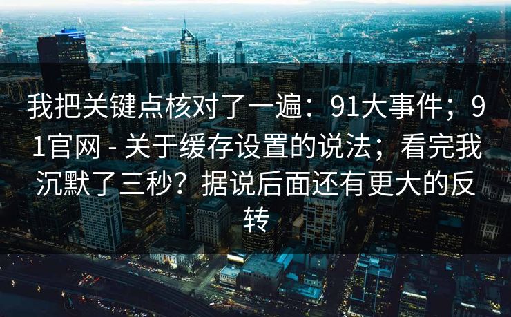 我把关键点核对了一遍：91大事件；91官网 - 关于缓存设置的说法；看完我沉默了三秒？据说后面还有更大的反转