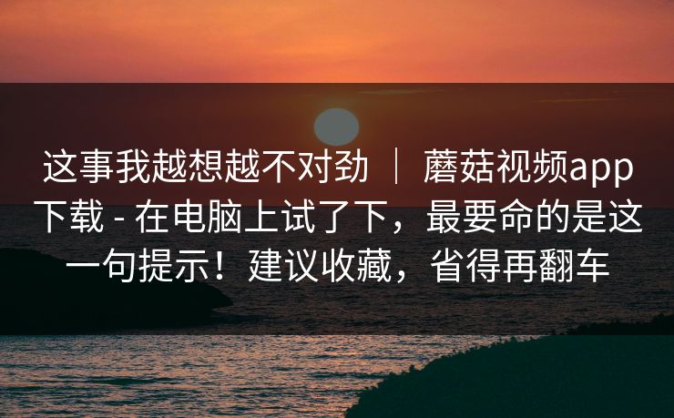 这事我越想越不对劲 | 蘑菇视频app下载 - 在电脑上试了下,最要命的是这一句提示!建议收藏,省得再翻车 这事我越想越不对劲 | 蘑菇视频app下载 - 在电脑上试了下,最要命的是这一句提示!建议收藏,省得再翻车