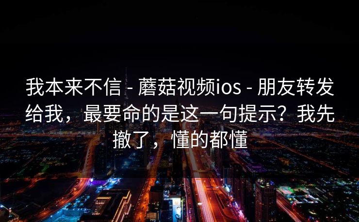 我本来不信 - 蘑菇视频ios - 朋友转发给我,最要命的是这一句提示?我先撤了,懂的都懂 我本来不信 - 蘑菇视频ios - 朋友转发给我,最要命的是这一句提示?我先撤了,懂的都懂