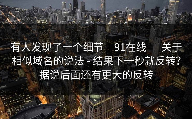 有人发现了一个细节｜91在线 ｜ 关于相似域名的说法 - 结果下一秒就反转？据说后面还有更大的反转