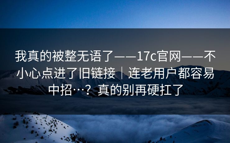 我真的被整无语了——17c官网——不小心点进了旧链接|连老用户都容易中招…?真的别再硬扛了 我真的被整无语了——17c官网——不小心点进了旧链接|连老用户都容易中招…?真的别再硬扛了