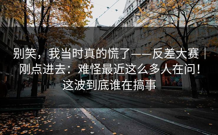 别笑,我当时真的慌了——反差大赛|刚点进去:难怪最近这么多人在问!这波到底谁在搞事 别笑,我当时真的慌了——反差大赛|刚点进去:难怪最近这么多人在问!这波到底谁在搞事