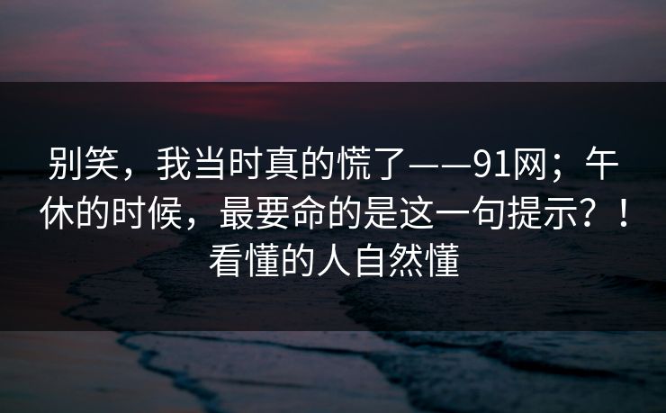 别笑,我当时真的慌了——91网;午休的时候,最要命的是这一句提示?!看懂的人自然懂 别笑,我当时真的慌了——91网;午休的时候,最要命的是这一句提示?!看懂的人自然懂