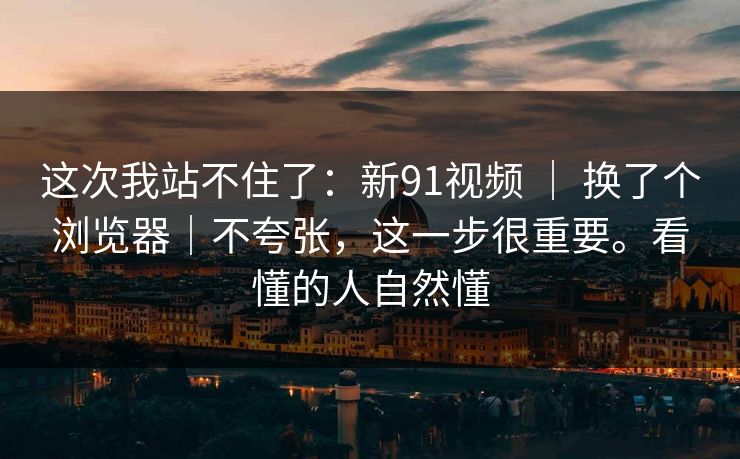 这次我站不住了:新91视频 | 换了个浏览器|不夸张,这一步很重要。看懂的人自然懂 这次我站不住了:新91视频 | 换了个浏览器|不夸张,这一步很重要。看懂的人自然懂